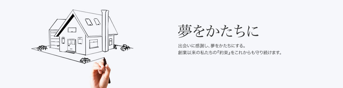 夢をかたちに
出会いに感謝し、夢をかたちにする。
創業以来の私たちの『約束』をこれからも守り続けます。