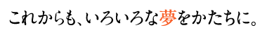 これからも色々な夢をかたちに。